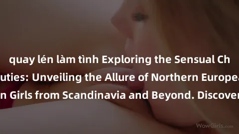 quay lén làm tình Exploring the Sensual Charms of Nordic Beauties: Unveiling the Allure of Northern European Sexiness in Girls from Scandinavia and Beyond. Discover the Seductive Secrets of Northern E