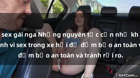 sex gái nga Những nguyên tắc cần nhớ khi thực hiện hành vi sex trong xe hơi để đảm bảo an toàn và tránh rủi ro.
