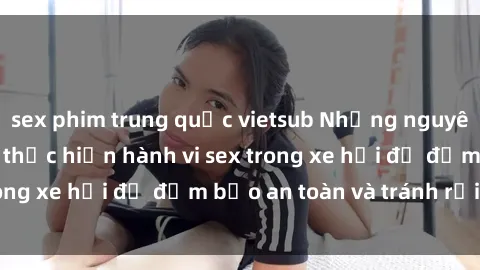 sex phim trung quốc vietsub Những nguyên tắc cần nhớ khi thực hiện hành vi sex trong xe hơi để đảm bảo an toàn và tránh rủi ro.