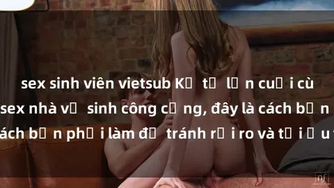 sex sinh viên vietsub Kể từ lần cuối cùng bạn thực hành sex nhà vệ sinh công cộng, đây là cách bạn phải làm để tránh rủi ro và tối ưu trải nghiệm.