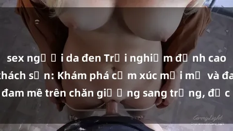 sex người da đen Trải nghiệm đỉnh cao tình yêu tại sex khách sạn: Khám phá cảm xúc mới mẻ và đam mê trên chăn giường sang trọng, độc đáo, không giới hạn.