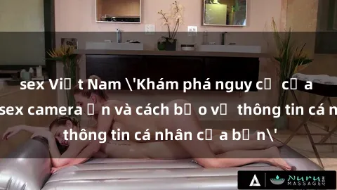 sex Việt Nam 'Khám phá nguy cơ của việc sử dụng sex camera ẩn và cách bảo vệ thông tin cá nhân của bạn'
