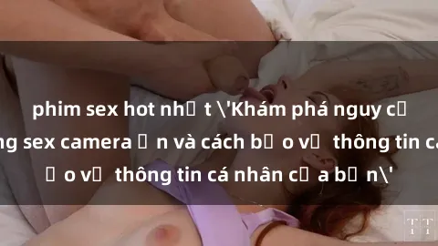 phim sex hot nhất 'Khám phá nguy cơ của việc sử dụng sex camera ẩn và cách bảo vệ thông tin cá nhân của bạn'