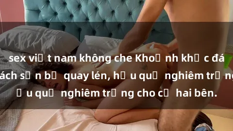 sex việt nam không che Khoảnh khắc đáng buồn: Sex khách sạn bị quay lén, hậu quả nghiêm trọng cho cả hai bên.