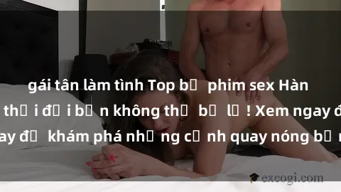 gái tân làm tình Top bộ phim sex Hàn Quốc hot nhất mọi thời đại bạn không thể bỏ lỡ! Xem ngay để khám phá những cảnh quay nóng bỏng, đầy nghẹt thở!