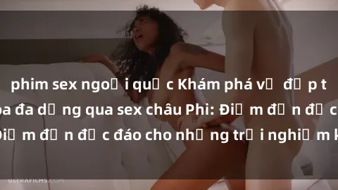 phim sex ngoại quốc Khám phá vẻ đẹp tự nhiên và văn hóa đa dạng qua sex châu Phi: Điểm đến độc đáo cho những trải nghiệm khó quên