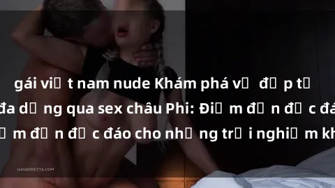 gái việt nam nude Khám phá vẻ đẹp tự nhiên và văn hóa đa dạng qua sex châu Phi: Điểm đến độc đáo cho những trải nghiệm khó quên