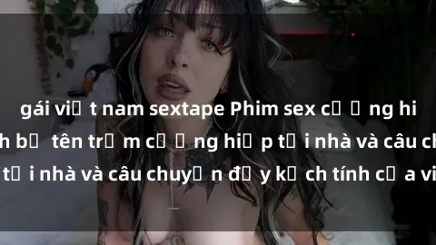 gái việt nam sextape Phim sex cưỡng hiếp vietsub: Nữ sinh bị tên trộm cưỡng hiếp tại nhà và câu chuyện đầy kịch tính của vietsub