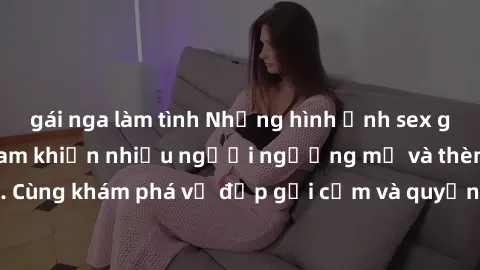 gái nga làm tình Những hình ảnh sex gái sinh viên Việt Nam khiến nhiều người ngưỡng mộ và thèm khát. Cùng khám phá vẻ đẹp gợi cảm và quyến rũ của những cô gái trẻ này.