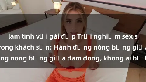 làm tình với gái đẹp Trải nghiệm sex sinh viên sôi động trong khách sạn: Hành động nóng bỏng giữa đám đông, không ai bị bỏ lỡ