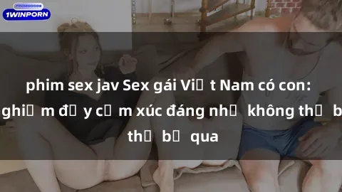 phim sex jav Sex gái Việt Nam có con: Trải nghiệm đầy cảm xúc đáng nhớ không thể bỏ qua