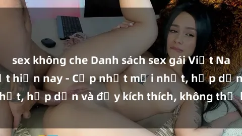 sex không che Danh sách sex gái Việt Nam sinh viên hot nhất hiện nay - Cập nhật mới nhất, hấp dẫn và đầy kích thích, không thể bỏ qua!