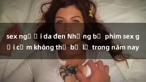 sex người da đen Những bộ phim sex gợi cảm không thể bỏ lỡ trong năm nay