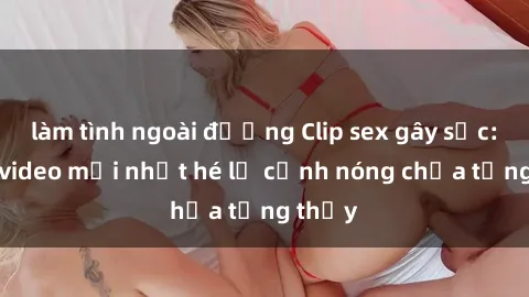 làm tình ngoài đường Clip sex gây sốc: Loạt video mới nhất hé lộ cảnh nóng chưa từng thấy