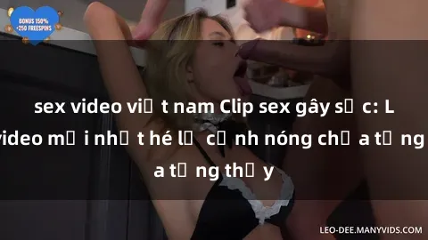 sex video việt nam Clip sex gây sốc: Loạt video mới nhất hé lộ cảnh nóng chưa từng thấy