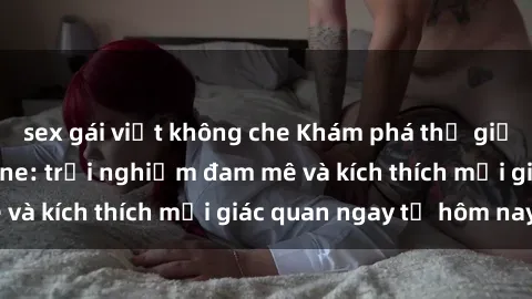 sex gái việt không che Khám phá thế giới mới của sex online: trải nghiệm đam mê và kích thích mọi giác quan ngay từ hôm nay!
