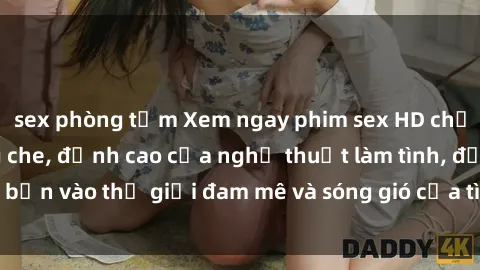 sex phòng tắm Xem ngay phim sex HD chất lượng cao không che, đỉnh cao của nghệ thuật làm tình, đưa bạn vào thế giới đam mê và sóng gió của tình yêu không giới hạn.