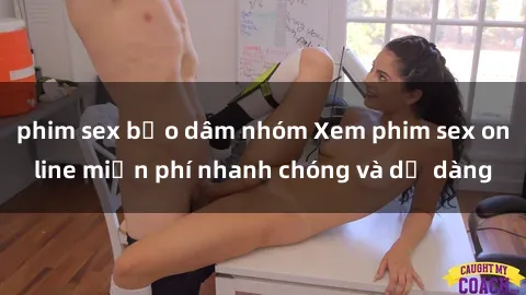 phim sex bạo dâm nhóm Xem phim sex online miễn phí nhanh chóng và dễ dàng