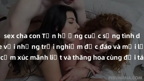 sex cha con Tận hưởng cuộc sống tình dục online không che với những trải nghiệm độc đáo và mới lạ. Khám phá cảm xúc mãnh liệt và thăng hoa cùng đối tác tại các trang web chuyên nghiệp.