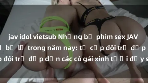 jav idol vietsub Những bộ phim sex JAV hot nhất không thể bỏ lỡ trong năm nay: từ cặp đôi trẻ đẹp đến các cô gái xinh tươi đầy sức hút.