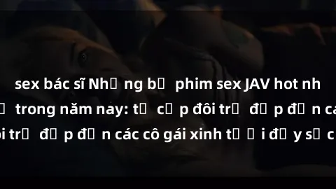 sex bác sĩ Những bộ phim sex JAV hot nhất không thể bỏ lỡ trong năm nay: từ cặp đôi trẻ đẹp đến các cô gái xinh tươi đầy sức hút.