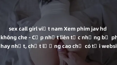 sex call girl việt nam Xem phim jav hd miễn phí đỉnh cao không che - Cập nhật liên tục những bộ phim sex hay nhất, chất lượng cao chỉ có tại website chuyên nghiệp hàng đầu.