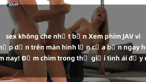 sex không che nhật bản Xem phim JAV vietsub mới nhất và hấp dẫn trên màn hình lớn của bạn ngay hôm nay! Đắm chìm trong thế giới tình ái đầy nóng bỏng và kích thích.