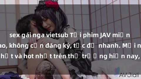 sex gái nga vietsub Tải phim JAV miễn phí chất lượng cao, không cần đăng ký, tốc độ nhanh. Mới nhất và hot nhất trên thị trường hiện nay, cập nhật hàng ngày.