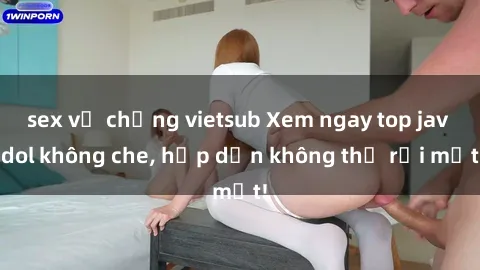sex vợ chồng vietsub Xem ngay top jav idol không che, hấp dẫn không thể rời mắt!