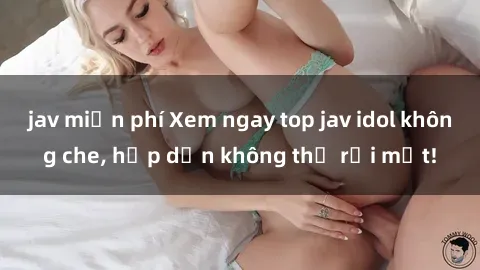 jav miễn phí Xem ngay top jav idol không che, hấp dẫn không thể rời mắt!