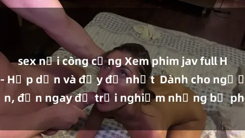 sex nơi công cộng Xem phim jav full HD online miễn phí - Hấp dẫn và đầy đủ nhất  Dành cho người lớn, đến ngay để trải nghiệm những bộ phim hấp dẫn và hấp dẫn.