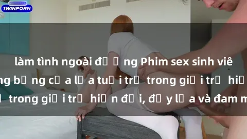 làm tình ngoài đường Phim sex sinh viên: Câu chuyện nóng bỏng của lứa tuổi trẻ trong giới trẻ hiện đại, đầy lửa và đam mê