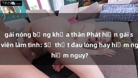 gái nóng bỏng khỏa thân Phát hiện gái sinh viên làm tình: Sự thật đau lòng hay hiểm nguy?
