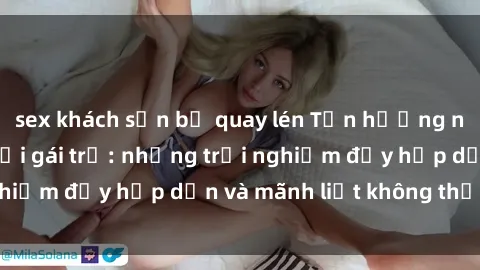 sex khách sạn bị quay lén Tận hưởng niềm vui của sex với gái trẻ: những trải nghiệm đầy hấp dẫn và mãnh liệt không thể bỏ lỡ