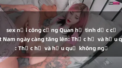 sex nơi công cộng Quan hệ tình dục của nữ sinh Việt Nam ngày càng tăng lên: Thực hư và hậu quả không ngờ