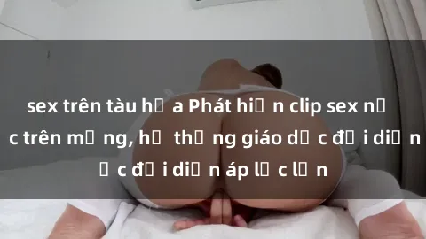 sex trên tàu hỏa Phát hiện clip sex nữ sinh gây sốc trên mạng, hệ thống giáo dục đối diện áp lực lớn