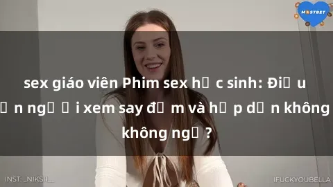 sex giáo viên Phim sex học sinh: Điều gì khiến người xem say đắm và hấp dẫn không ngờ?