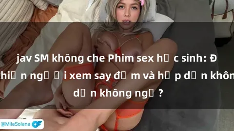 jav SM không che Phim sex học sinh: Điều gì khiến người xem say đắm và hấp dẫn không ngờ?