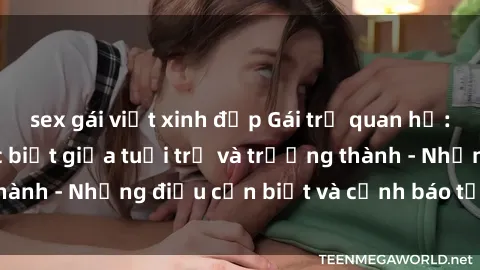 sex gái việt xinh đẹp Gái trẻ quan hệ: Mối quan hệ khác biệt giữa tuổi trẻ và trưởng thành - Những điều cần biết và cảnh báo từ chuyên gia