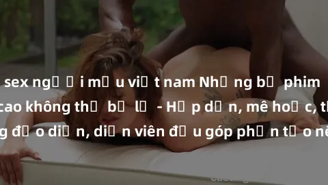 sex người mẫu việt nam Những bộ phim sex gái già đỉnh cao không thể bỏ lỡ - Hấp dẫn, mê hoặc, từng đạo diễn, diễn viên đều góp phần tạo nên sự hấp dẫn, kích thích.