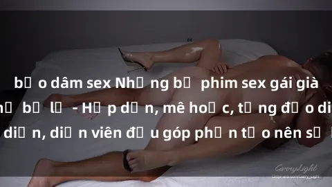 bạo dâm sex Những bộ phim sex gái già đỉnh cao không thể bỏ lỡ - Hấp dẫn, mê hoặc, từng đạo diễn, diễn viên đều góp phần tạo nên sự hấp dẫn, kích thích.