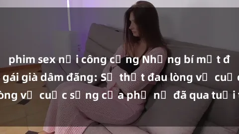 phim sex nơi công cộng Những bí mật đằng sau vẻ ngoài gái già dâm đãng: Sự thật đau lòng về cuộc sống của phụ nữ đã qua tuổi thanh xuân