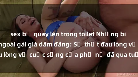 sex bị quay lén trong toilet Những bí mật đằng sau vẻ ngoài gái già dâm đãng: Sự thật đau lòng về cuộc sống của phụ nữ đã qua tuổi thanh xuân