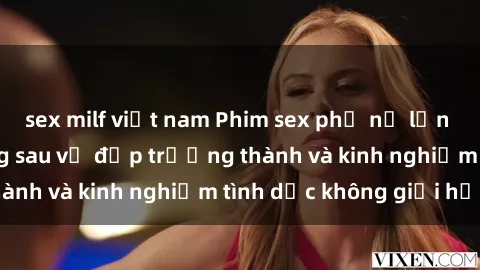 sex milf việt nam Phim sex phụ nữ lớn tuổi: Sức hút đằng sau vẻ đẹp trưởng thành và kinh nghiệm tình dục không giới hạn