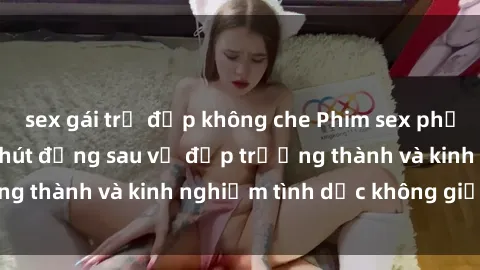 sex gái trẻ đẹp không che Phim sex phụ nữ lớn tuổi: Sức hút đằng sau vẻ đẹp trưởng thành và kinh nghiệm tình dục không giới hạn