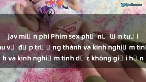 jav miễn phí Phim sex phụ nữ lớn tuổi: Sức hút đằng sau vẻ đẹp trưởng thành và kinh nghiệm tình dục không giới hạn