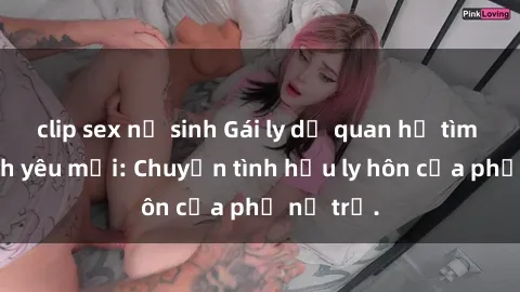 clip sex nữ sinh Gái ly dị quan hệ tìm kiếm tình yêu mới: Chuyện tình hậu ly hôn của phụ nữ trẻ.