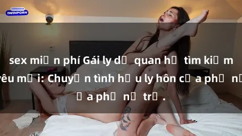 sex miễn phí Gái ly dị quan hệ tìm kiếm tình yêu mới: Chuyện tình hậu ly hôn của phụ nữ trẻ.