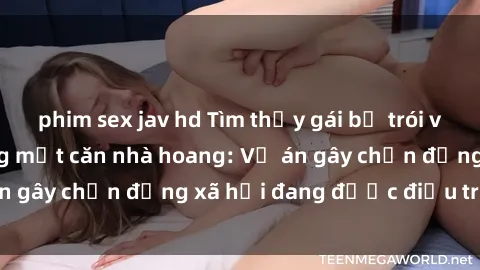 phim sex jav hd Tìm thấy gái bị trói và bị hiếp dâm trong một căn nhà hoang: Vụ án gây chấn động xã hội đang được điều tra vào.