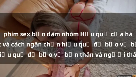 phim sex bạo dâm nhóm Hậu quả của hành vi bạo dâm sex và cách ngăn chặn hiệu quả để bảo vệ bản thân và người thân